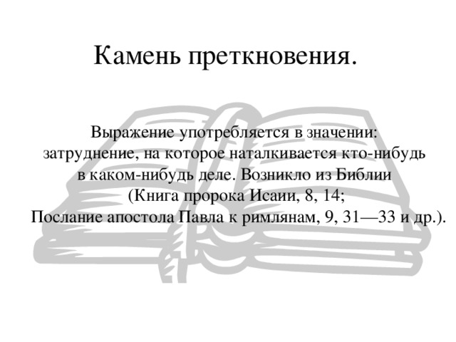 Камень преткновения. Выражение употребляется в значении: затруднение, на которое наталкивается кто-нибудь в каком-нибудь деле. Возникло из Библии (Книга пророка Исаии, 8, 14;  Послание апостола Павла к римлянам, 9, 31—33 и др.). 