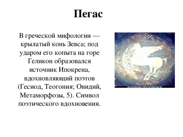Пегас В греческой мифологии — крылатый конь Зевса; под ударом его копыта на горе Геликон образовался источник Ипокрена, вдохновляющий поэтов (Гесиод, Теогония; Овидий, Метаморфозы, 5). Символ поэтического вдохновения. 