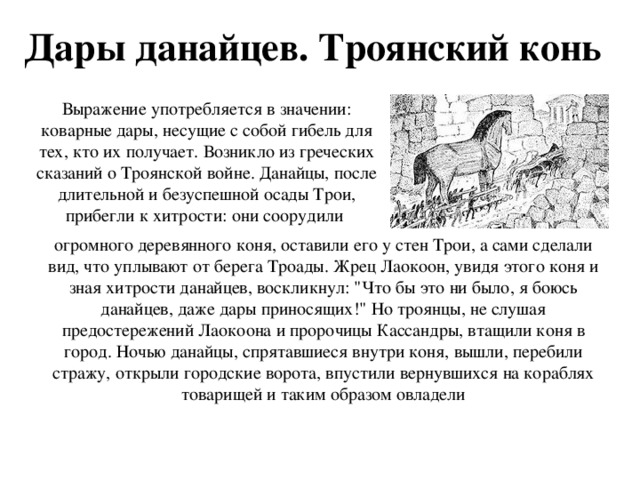 Дары данайцев. Троянский конь Выражение употребляется в значении: коварные дары, несущие с собой гибель для тех, кто их получает. Возникло из греческих сказаний о Троянской войне. Данайцы, после длительной и безуспешной осады Трои, прибегли к хитрости: они соорудили огромного деревянного коня, оставили его у стен Трои, а сами сделали вид, что уплывают от берега Троады. Жрец Лаокоон, увидя этого коня и зная хитрости данайцев, воскликнул: 