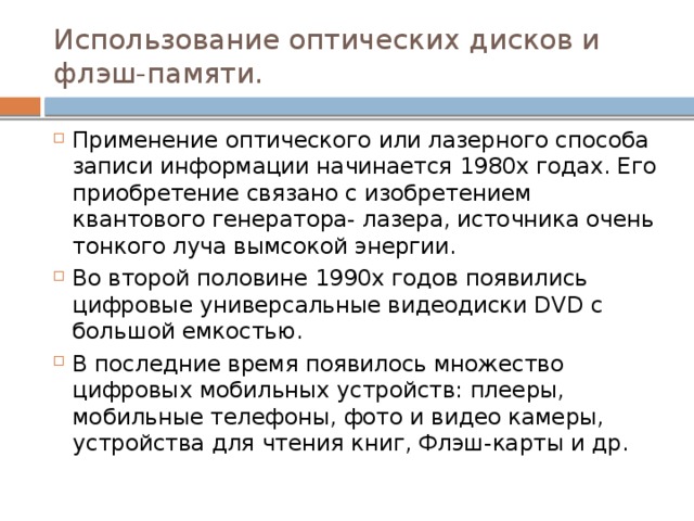 Использование оптических дисков и флэш-памяти. Применение оптического или лазерного способа записи информации начинается 1980х годах. Его приобретение связано с изобретением квантового генератора- лазера, источника очень тонкого луча вымсокой энергии. Во второй половине 1990х годов появились цифровые универсальные видеодиски DVD с большой емкостью. В последние время появилось множество цифровых мобильных устройств: плееры, мобильные телефоны, фото и видео камеры, устройства для чтения книг, Флэш-карты и др. 