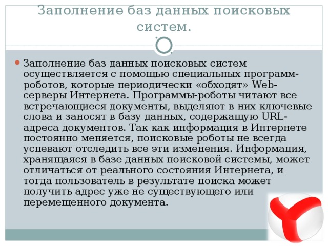 Заполнение баз данных поисковых систем. Заполнение баз данных поисковых систем осуществляется с помощью специальных программ-роботов, которые периодически «обходят» Web -серверы Интернета. Программы-роботы читают все встречающиеся документы, выделяют в них ключевые слова и заносят в базу данных, содержащую URL -адреса документов. Так как информация в Интернете постоянно меняется, поисковые роботы не всегда успевают отследить все эти изменения. Информация, хранящаяся в базе данных поисковой системы, может отличаться от реального состояния Интернета, и тогда пользователь в результате поиска может получить адрес уже не существующего или перемещенного документа. 