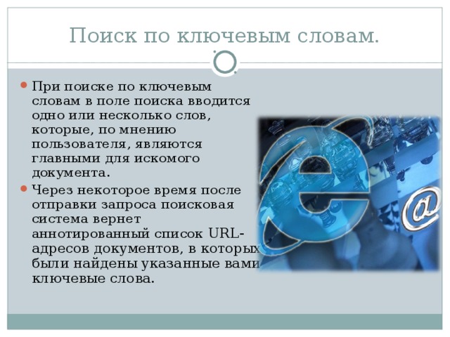 Поиск по ключевым словам. При поиске по ключевым словам в поле поиска вводится одно или несколько слов, которые, по мнению пользователя, являются главными для искомого документа. Через некоторое время после отправки запроса поисковая система вернет аннотированный список URL -адресов документов, в которых были найдены указанные вами ключевые слова. 