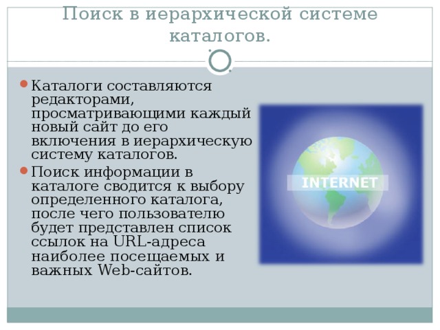 Поиск в иерархической системе каталогов. Каталоги составляются редакторами, просматривающими каждый новый сайт до его включения в иерархическую систему каталогов. Поиск информации в каталоге сводится к выбору определенного каталога, после чего пользователю будет представлен список ссылок на URL -адреса наиболее посещаемых и важных Web -сайтов. 