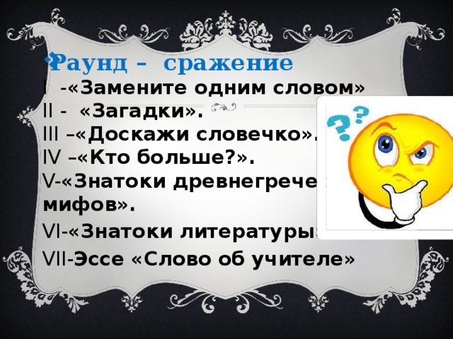 Раунд – сражение I - «Замените одним словом» II - «Загадки».   III – «Доскажи словечко». IV – «Кто больше?». V- «Знатоки древнегреческих мифов». VI- «Знатоки литературы» VII- Эссе «Слово об учителе» 