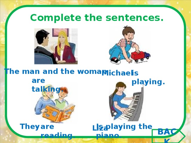 Complete the sentences.  The man and the woman Michael is playing. are talking. They  are reading. Is playing the piano. Liza BACK 