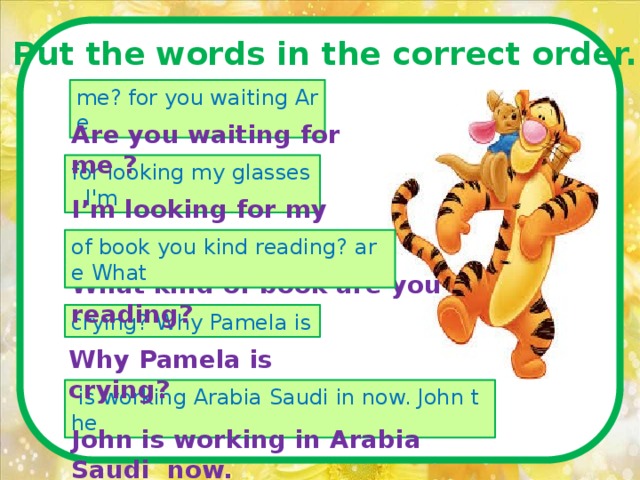 Put the words in the correct order.  me? for you waiting Are Are you waiting for me ? for looking my glasses. I'm I’m looking for my glasses. of book you kind reading? are What What kind of book are you reading? crying? Why Pamela is Why Pamela is crying?   is working Arabia Saudi in now. John the John is working in Arabia Saudi now. 