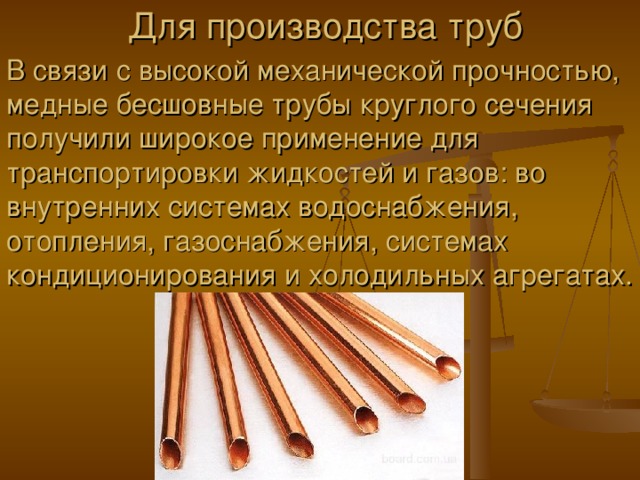 Для производства труб В связи с высокой механической прочностью, медные бесшовные трубы круглого сечения получили широкое применение для транспортировки жидкостей и газов: во внутренних системах водоснабжения, отопления, газоснабжения, системах кондиционирования и холодильных агрегатах. 