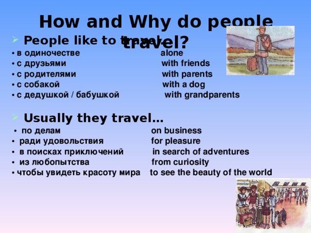 How and Why do people travel? People like to travel… • в одиночестве alone • с друзьями with friends • с родителями with parents • с собакой with a dog • с дедушкой / бабушкой with grandparents  Usually they travel…  • по делам on business • ради удовольствия for pleasure • в поисках приключений in search of adventures • из любопытства from curiosity • чтобы увидеть красоту мира to see the beauty of the world  