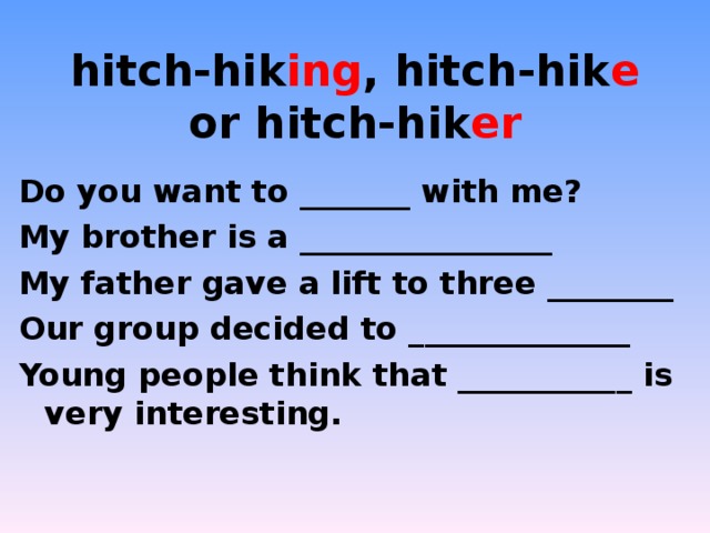 hitch-hik ing , hitch-hik e or hitch-hik er   Do you want to _______ with me? My brother is a ________________ My father gave a lift to three ________ Our group decided to ______________ Young people think that ___________ is very interesting. 