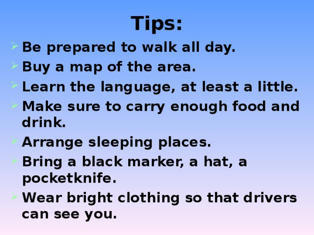 Tips: Be prepared to walk all day. Buy a map of the area. Learn the language, at least a little. Make sure to carry enough food and drink. Arrange sleeping places. Bring a black marker, a hat, a pocketknife. Wear bright clothing so that drivers can see you. 