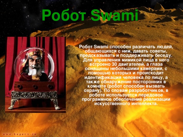 Робот Swami  Робот Swami способен различать людей, общающихся с ним, давать советы, предсказывать и поддерживать беседу. Для управления мимикой лица в него встроено 30 двигателей, а глаза оснащены небольшими камерами, с помощью которых и происходит идентификация человека по лицу, а также обнаружение посторонних в комнате (робот способен вызвать охрану). По словам разработчиков, в роботе используется передовое программное обеспечение реализации искусственного интеллекта. 