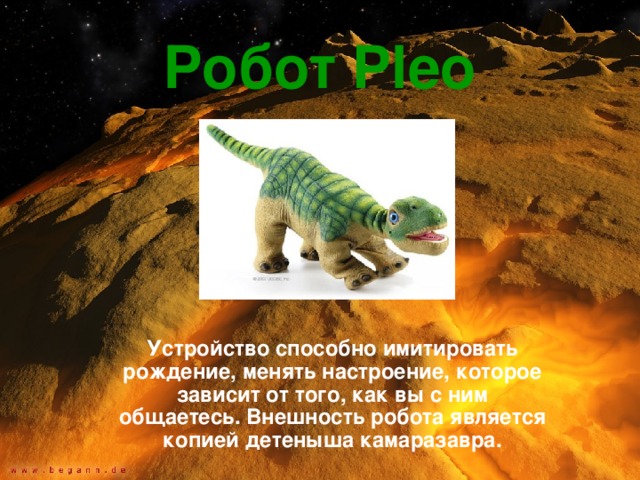 Робот Pleo  Устройство способно имитировать рождение, менять настроение, которое зависит от того, как вы с ним общаетесь. Внешность робота является копией детеныша камаразавра. 