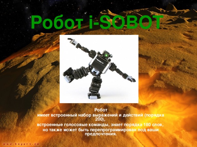 Робот i - SOBOT  Робот имеет встроенный набор выражений и действий (порядка 200), встроенные голосовые команды, знает порядка 180 слов, но также может быть перепрограммирован под ваши предпочтения. 