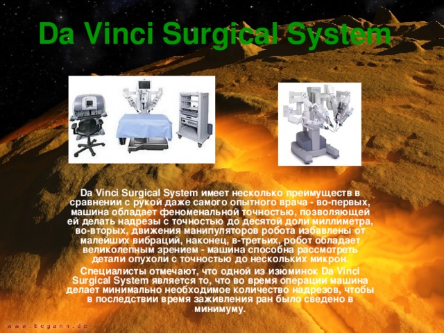 Da Vinci Surgical System  Da Vinci Surgical System имеет несколько преимуществ в сравнении с рукой даже самого опытного врача - во-первых, машина обладает феноменальной точностью, позволяющей ей делать надрезы с точностью до десятой доли миллиметра, во-вторых, движения манипуляторов робота избавлены от малейших вибраций, наконец, в-третьих, робот обладает великолепным зрением - машина способна рассмотреть детали опухоли с точностью до нескольких микрон. Специалисты отмечают, что одной из изюминок Da Vinci Surgical System является то, что во время операции машина делает минимально необходимое количество надрезов, чтобы в последствии время заживления ран было сведено в минимуму. 