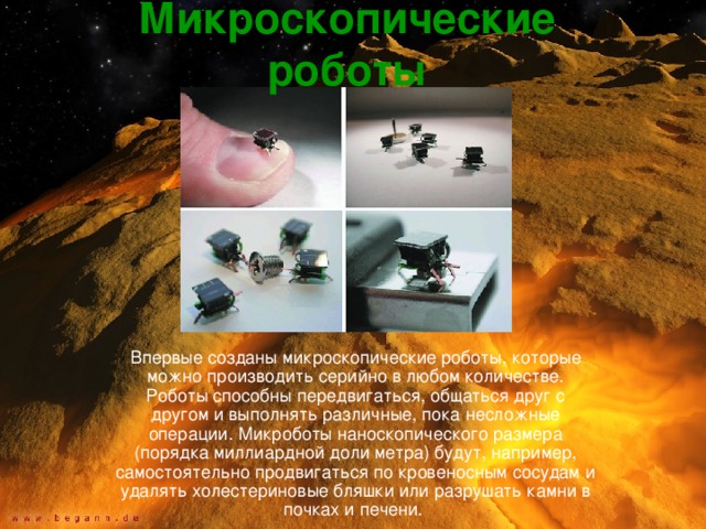 Микроскопические роботы Впервые созданы микроскопические роботы, которые можно производить серийно в любом количестве. Роботы способны передвигаться, общаться друг с другом и выполнять различные, пока несложные операции. Микроботы наноскопического размера (порядка миллиардной доли метра) будут, например, самостоятельно продвигаться по кровеносным сосудам и удалять холестериновые бляшки или разрушать камни в почках и печени. 