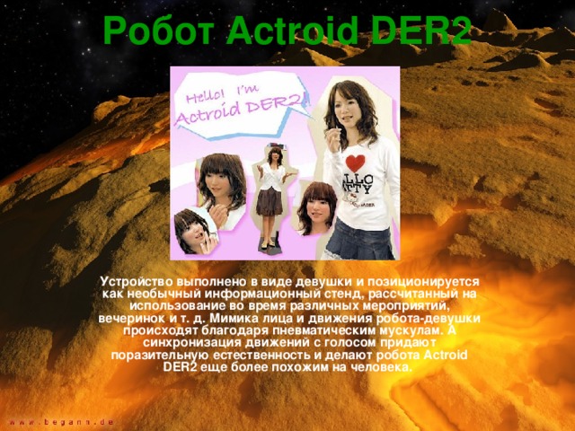 Робот Actroid DER2  Устройство выполнено в виде девушки и позиционируется как необычный информационный стенд, рассчитанный на использование во время различных мероприятий, вечеринок и т. д. Мимика лица и движения робота-девушки происходят благодаря пневматическим мускулам. А синхронизация движений с голосом придают поразительную естественность и делают робота Actroid DER2 еще более похожим на человека.  