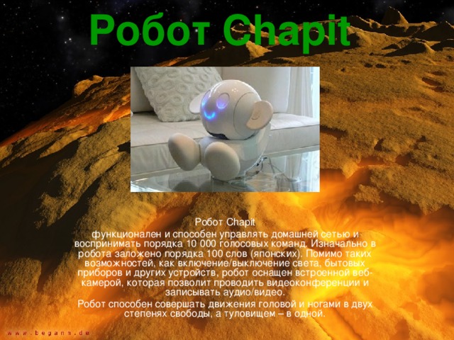 Робот Chapit  Робот Chapit функционален и способен управлять домашней сетью и воспринимать порядка 10 000 голосовых команд. Изначально в робота заложено порядка 100 слов (японских). Помимо таких возможностей, как включение/выключение света, бытовых приборов и других устройств, робот оснащен встроенной веб-камерой, которая позволит проводить видеоконференции и записывать аудио/видео. Робот способен совершать движения головой и ногами в двух степенях свободы, а туловищем – в одной. 