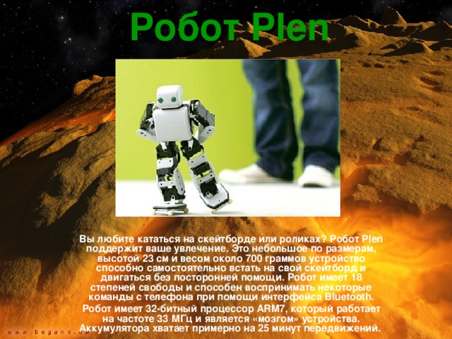 Робот Plen  Вы любите кататься на скейтборде или роликах? Робот Plen поддержит ваше увлечение. Это небольшое по размерам, высотой 23 см и весом около 700 граммов устройство способно самостоятельно встать на свой скейтборд и двигаться без посторонней помощи. Робот имеет 18 степеней свободы и способен воспринимать некоторые команды с телефона при помощи интерфейса Bluetooth. Робот имеет 32-битный процессор ARM7, который работает на частоте 33 МГц и является «мозгом» устройства. Аккумулятора хватает примерно на 25 минут передвижений. 