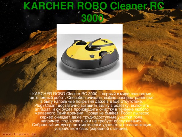КARCHER ROBO Cleaner RC 3000  КARCHER ROBO Cleaner RC 3000 – первый в мире полностью автономный робот. Способен очищать любые распространенные в быту напольные покрытия даже в Ваше отсутствие. Plug+Clean: достаточно вставить вилку в розетку, включить аппарат, и он будет производить очистку в течение любого желаемого Вами времени! Проще не бывает! Робот пылесос керхер очищает даже труднодоступные участки пола, например, под кроватью и не требует обслуживания. Собранный им мусор автоматически удаляется отсасывающим устройством базы (зарядной станции). 
