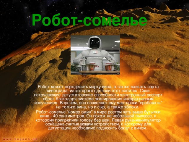 Робот-сомелье  Робот может определить марку вина, а также назвать сорта винограда, из которого сделали этот напиток. Свои потрясающие дегустаторские способности электронный эксперт обрел благодаря системе сканирования инфракрасным излучением. Впрочем, она позволяет ему мастерски 