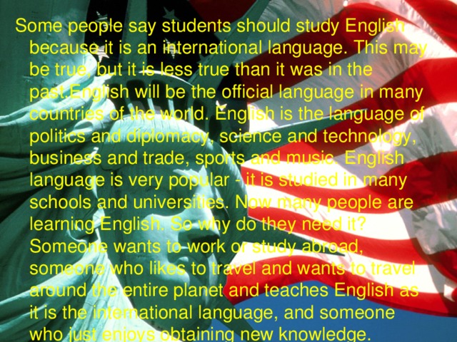 Some people say students should study English because it is an international language. This may be true, but it is less true than it was in the past.English will be the official language in many countries of the world. English is the language of politics and diplomacy, science and technology, business and trade, sports and music. English language is very popular - it is studied in many schools and universities. Now many people are learning English. So why do they need it? Someone wants to work or study abroad, someone who likes to travel and wants to travel around the entire planet and teaches English as it is the international language, and someone who just enjoys obtaining new knowledge. 