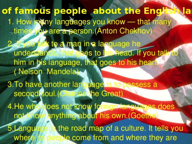 Quotes of famous people about the English language 1. How many languages you know — that many times you are a person.(Anton Chekhov) 2. If you talk to a man in a language he understands, that goes to his head. If you talk to him in his language, that goes to his heart.( Nelson Mandela) 3.To have another language is to possess a second soul.(Charles the Great) 4.He who does not know foreign languages does not know anything about his own.(Goethe) 5.Language is the road map of a culture. It tells you where its people come from and where they are going.(Rita Mae Brown) 