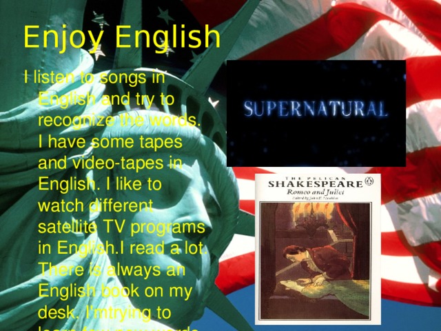 Enjoy English I listen to songs in English and try to recognize the words. I have some tapes and video-tapes in English. I like to watch different satellite TV programs in English.I read a lot. There is always an English book on my desk. I'mtrying to learn few new words every day. 