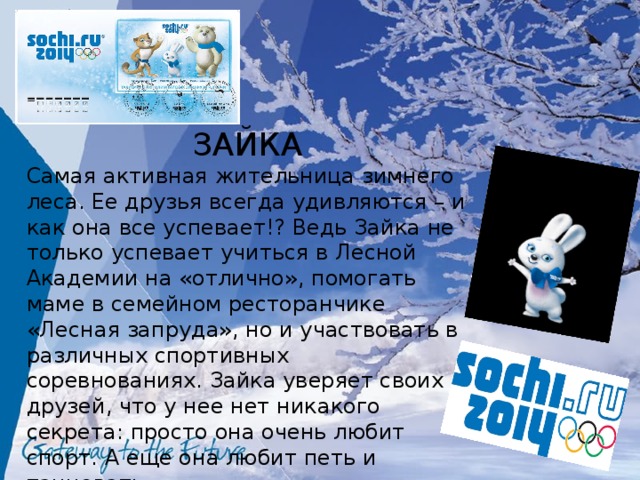 ЗАЙКА Самая активная жительница зимнего леса. Ее друзья всегда удивляются – и как она все успевает!? Ведь Зайка не только успевает учиться в Лесной Академии на «отлично», помогать маме в семейном ресторанчике «Лесная запруда», но и участвовать в различных спортивных соревнованиях. Зайка уверяет своих друзей, что у нее нет никакого секрета: просто она очень любит спорт. А еще она любит петь и танцевать. 