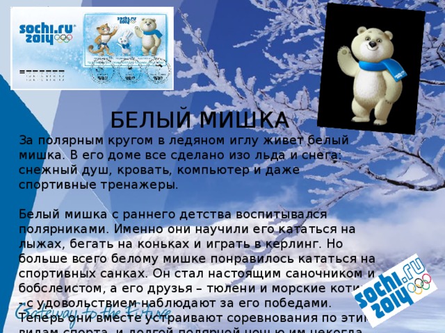 БЕЛЫЙ МИШКА За полярным кругом в ледяном иглу живет белый мишка. В его доме все сделано изо льда и снега: снежный душ, кровать, компьютер и даже спортивные тренажеры. Белый мишка с раннего детства воспитывался полярниками. Именно они научили его кататься на лыжах, бегать на коньках и играть в керлинг. Но больше всего белому мишке понравилось кататься на спортивных санках. Он стал настоящим саночником и бобслеистом, а его друзья – тюлени и морские котики - с удовольствием наблюдают за его победами. Теперь они вместе устраивают соревнования по этим видам спорта, и долгой полярной ночью им некогда скучать! 
