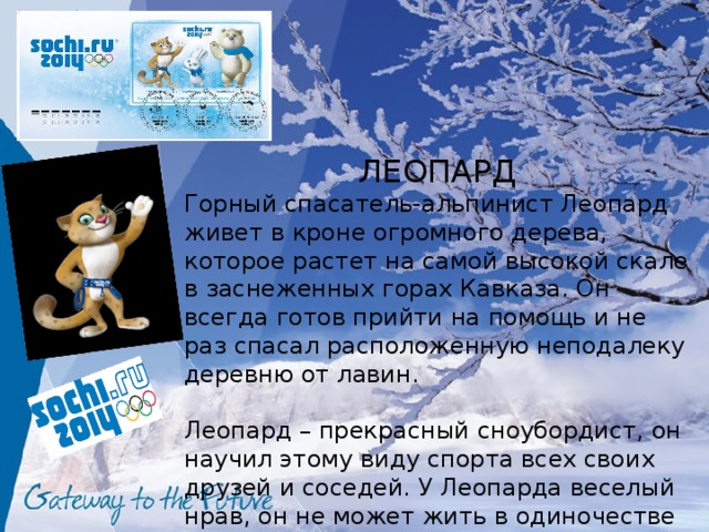 ЛЕОПАРД Горный спасатель-альпинист Леопард живет в кроне огромного дерева, которое растет на самой высокой скале в заснеженных горах Кавказа. Он всегда готов прийти на помощь и не раз спасал расположенную неподалеку деревню от лавин. Леопард – прекрасный сноубордист, он научил этому виду спорта всех своих друзей и соседей. У Леопарда веселый нрав, он не может жить в одиночестве и очень любит танцевать. 