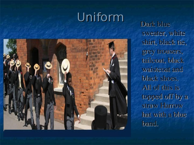 Uniform  Dark blue sweater, white shirt, black tie, grey trousers, tailcoat, black waistcoat and black shoes. All of this is topped off by a straw Harrow hat with a blue band.  