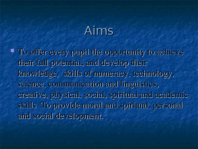 Aims To offer every pupil the opportunity to achieve their full potential, and develop their knowledge, skills of numeracy, technology, science, communication and linguistics, creative, physical, social, spiritual and academic skills. To provide moral and spiritual, personal and social development. 