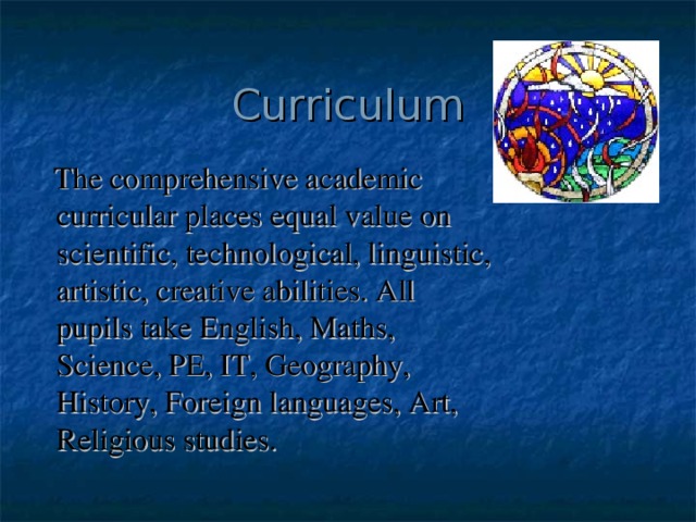 Curriculum  The comprehensive academic curricular places equal value on scientific, technological, linguistic, artistic, creative abilities. All pupils take English, Maths, Science, PE, IT, Geography, History, Foreign languages, Art, Religious studies. 