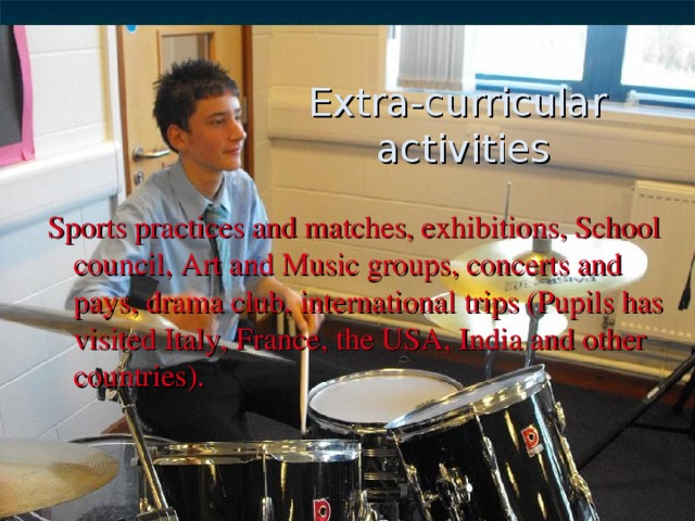 Extra-curricular  activities Sports practices and matches, exhibitions, School council, Art and Music groups, concerts and pays, drama club, international trips (Pupils has visited Italy, France, the USA, India and other countries). 