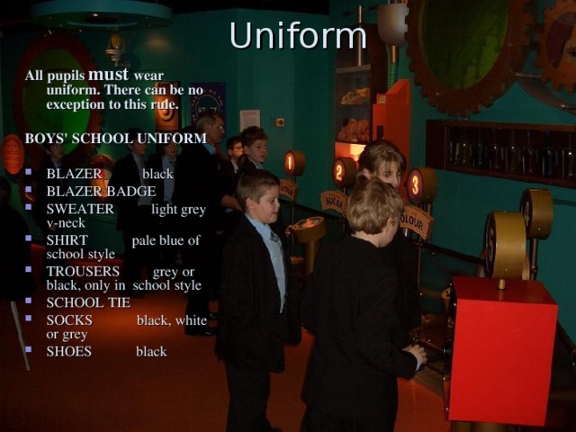 Uniform All pupils must wear uniform. There can be no exception to this rule.  BOYS' SCHOOL UNIFORM  BLAZER black BLAZER BADGE SWEATER light grey v-neck SHIRT pale blue of school style TROUSERS grey or black, only in school style SCHOOL TIE SOCKS black, white or grey SHOES black 