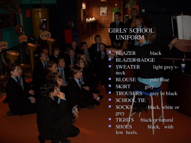 GIRLS' SCHOOL UNIFORM BLAZER black BLAZER BADGE SWEATER light grey v-neck BLOUSE pale blue SKIRT grey TROUSERS grey or black SCHOOL TIE SOCKS black, white or grey TIGHTS black or natural SHOES black, with low heels.  