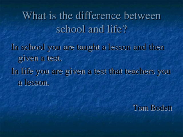 What is the difference between school and life? In school you are taught a lesson and then given a test. In life you are given a test that teachers you a lesson. Tom Bodett 