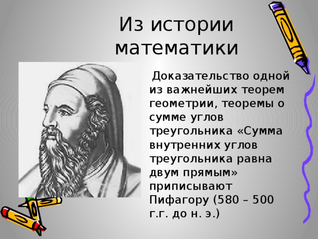 Из истории математики  Доказательство одной из важнейших теорем геометрии, теоремы о сумме углов треугольника «Сумма внутренних углов треугольника равна двум прямым» приписывают Пифагору (580 – 500 г.г. до н. э.) 