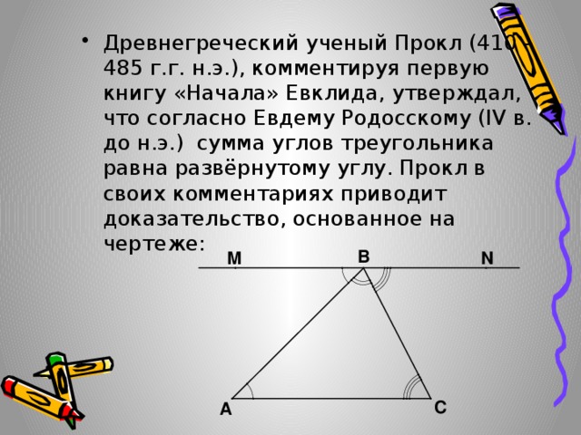Древнегреческий ученый Прокл (410 – 485 г.г. н.э.), комментируя первую книгу «Начала» Евклида, утверждал, что согласно Евдему Родосскому (IV в. до н.э.) сумма углов треугольника равна развёрнутому углу. Прокл в своих комментариях приводит доказательство, основанное на чертеже: 