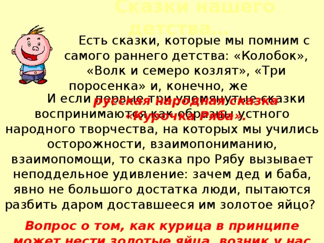  Сказки нашего детства…  Есть сказки, которые мы помним с самого раннего детства: «Колобок», «Волк и семеро козлят», «Три поросенка» и, конечно, же русская народная сказка «Курочка Ряба».  И если первые три упомянутые сказки воспринимаются как образцы устного народного творчества, на которых мы учились осторожности, взаимопониманию, взаимопомощи, то сказка про Рябу вызывает неподдельное удивление: зачем дед и баба, явно не большого достатка люди, пытаются разбить даром доставшееся им золотое яйцо? Вопрос о том, как курица в принципе может нести золотые яйца, возник у нас теперь… 