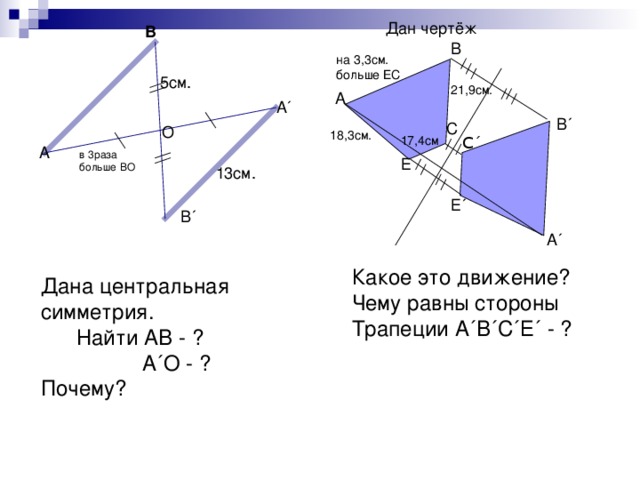 Дан чертёж В В на 3,3см. больше ЕС 5см. 21,9см. А А ´ О 18,3см. В ´ С 17,4см С ΄ А в 3раза больше ВО Е 13см. Е ´ В ´ А ´ Какое это движение? Чему равны стороны Трапеции А ´ В ´ С ´ Е ´ - ? Дана центральная симметрия.  Найти АВ - ?  А ´ О - ?  Почему?   