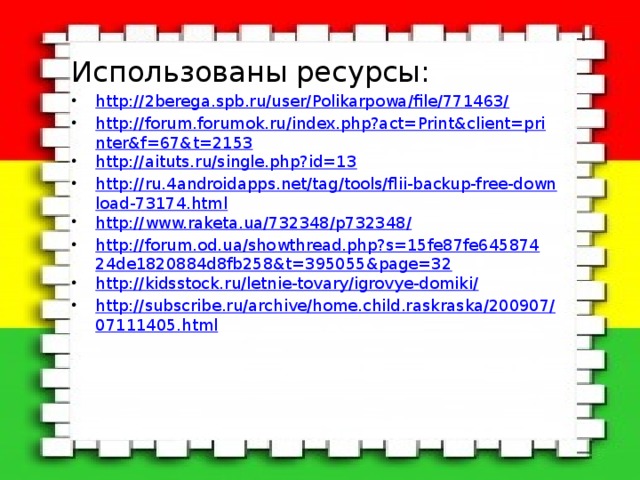 Использованы ресурсы: http://2berega.spb.ru/user/Polikarpowa/file/771463/ http://forum.forumok.ru/index.php?act=Print&client=printer&f=67&t=2153 http://aituts.ru/single.php?id=13 http://ru.4androidapps.net/tag/tools/flii-backup-free-download-73174.html http://www.raketa.ua/732348/p732348/ http://forum.od.ua/showthread.php?s=15fe87fe64587424de1820884d8fb258&t=395055&page=32 http://kidsstock.ru/letnie-tovary/igrovye-domiki/ http://subscribe.ru/archive/home.child.raskraska/200907/07111405.html 