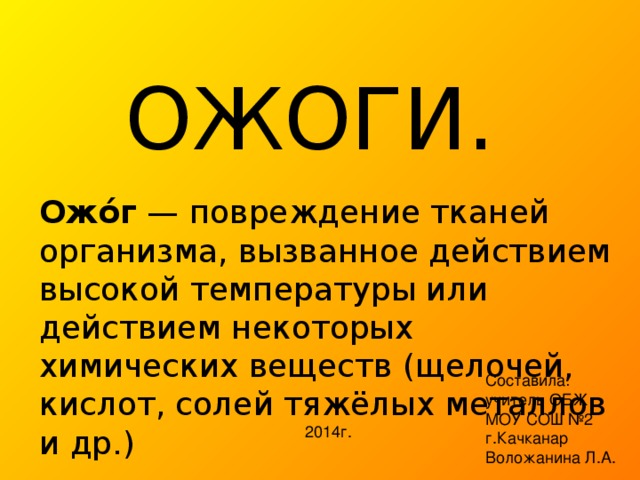 ОЖОГИ. Ожо́г — повреждение тканей организма, вызванное действием высокой температуры или действием некоторых химических веществ (щелочей, кислот, солей тяжёлых металлов и др.) Составила: учитель ОБЖ МОУ СОШ №2 г.Качканар Воложанина Л.А. 2014г. 