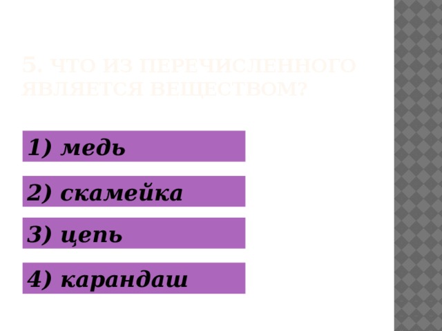 5 . Что из перечисленного является веществом? 1) медь 2) скамейка 3) цепь 4) карандаш  