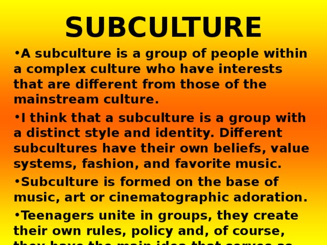 SUBCULTURE A subculture is a group of people within a complex culture who have interests that are different from those of the mainstream culture. I think that a subculture is a group with a distinct style and identity. Different subcultures have their own beliefs, value systems, fashion, and favorite music. Subculture is formed on the base of music, art or cinematographic adoration. Teenagers unite in groups, they create their own rules, policy and, of course, they have the main idea that serves as base for the whole movement.    