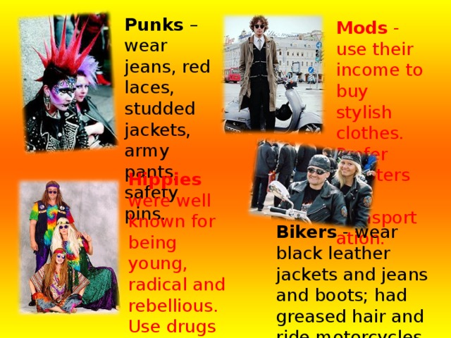 Punks – wear jeans, red laces, studded jackets, army pants, safety pins.    Mods - use their income to buy stylish clothes. Prefer scooters for transportation. Hippies were well known for being young, radical and rebellious. Use drugs (marijuana). Slogan – “All you need is love”. Bikers - wear black leather jackets and jeans and boots; had greased hair and ride motorcycles and listen to rock'n'roll. 