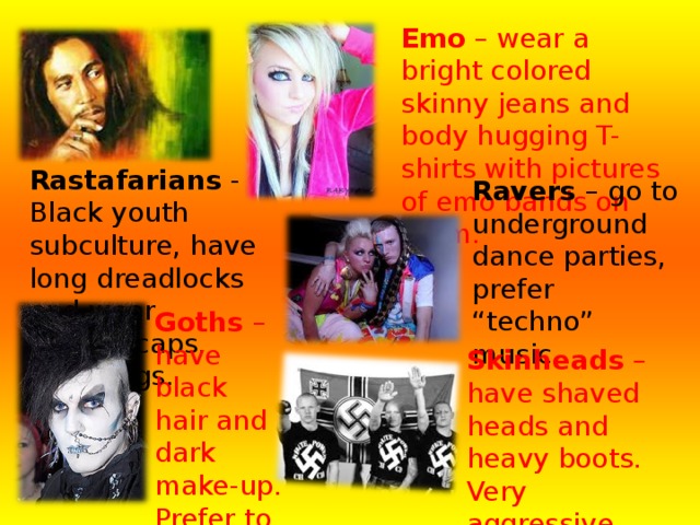 Emo – wear a bright colored skinny jeans and body hugging T-shirts with pictures of emo bands on them.    Rastafarians - Black youth subculture, have long dreadlocks and wear woolen caps. Use drugs.  Ravers – go to underground dance parties, prefer “techno” music. Goths – have black hair and dark make-up. Prefer to listen to the Gothic rock. Skinheads – have shaved heads and heavy boots. Very aggressive. Their symbols are crosses or swastika. 