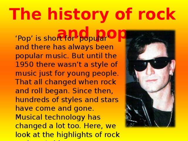 The history of rock and pop  ‘ Pop’ is short for ‘popular’ and there has always been popular music. But until the 1950 there wasn’t a style of music just for young people. That all changed when rock and roll began. Since then, hundreds of styles and stars have come and gone. Musical technology has changed a lot too. Here, we look at the highlights of rock and pop’s history. 