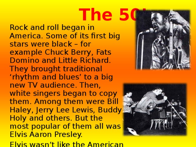  The 50’s  Rock and roll began in America. Some of its first big stars were black – for example Chuck Berry, Fats Domino and Little Richard. They brought traditional ‘rhythm and blues’ to a big new TV audience. Then, white singers began to copy them. Among them were Bill Haley, Jerry Lee Lewis, Buddy Holy and others. But the most popular of them all was Elvis Aaron Presley. Elvis wasn’t like the American singers of the ’40s and early ’50. He wasn’t neat, sweet and safe. He was rough, tough and dangerous. His music was dangerous, too. He called himself ‘The King of Rock and Roll’ and played an electric guitar. 