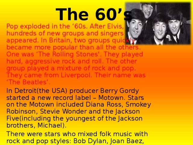 The 60’s Pop exploded in the ’60s. After Elvis, hundreds of new groups and singers appeared. In Britain, two groups quickly became more popular than all the others. One was ‘The Rolling Stones'. They played hard, aggressive rock and roll. The other group played a mixture of rock and pop. They came from Liverpool. Their name was ‘The Beatles’. In Detroit(the USA) producer Berry Gordy started a new record label – Motown. Stars on the Motown included Diana Ross, Smokey Robinson, Stevie Wonder and the Jackson Five(including the youngest of the Jackson brothers, Michael). There were stars who mixed folk music with rock and pop styles: Bob Dylan, Joan Baez, James Taylor and Simon and Garfunkel. Finally, there was “hippy rock”. This was the time of “flower-power” and protests against the Vietnam War. It was also the time when rock festivals became important. The biggest, in 1969 was on a farm in New York State called “Woodstock”. 